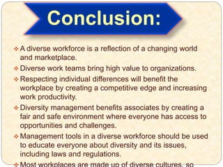 Conclusion:
 A diverse workforce is a reflection of a changing world
and marketplace.
 Diverse work teams bring high value to organizations.
 Respecting individual differences will benefit the
workplace by creating a competitive edge and increasing
work productivity.
 Diversity management benefits associates by creating a
fair and safe environment where everyone has access to
opportunities and challenges.
 Management tools in a diverse workforce should be used
to educate everyone about diversity and its issues,
including laws and regulations.
 