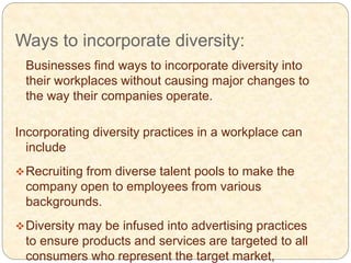 Ways to incorporate diversity:
Businesses find ways to incorporate diversity into
their workplaces without causing major changes to
the way their companies operate.
Incorporating diversity practices in a workplace can
include
Recruiting from diverse talent pools to make the
company open to employees from various
backgrounds.
Diversity may be infused into advertising practices
to ensure products and services are targeted to all
consumers who represent the target market,
 