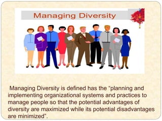 Managing Diversity is defined has the “planning and
implementing organizational systems and practices to
manage people so that the potential advantages of
diversity are maximized while its potential disadvantages
are minimized”.
 
