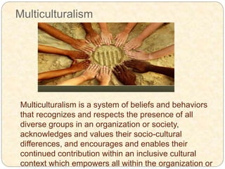 Multiculturalism
Multiculturalism is a system of beliefs and behaviors
that recognizes and respects the presence of all
diverse groups in an organization or society,
acknowledges and values their socio-cultural
differences, and encourages and enables their
continued contribution within an inclusive cultural
context which empowers all within the organization or
 