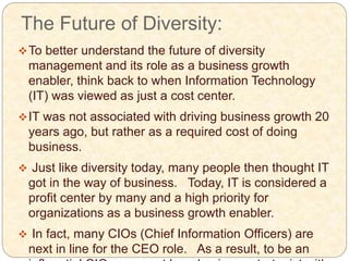 The Future of Diversity:
To better understand the future of diversity
management and its role as a business growth
enabler, think back to when Information Technology
(IT) was viewed as just a cost center.
IT was not associated with driving business growth 20
years ago, but rather as a required cost of doing
business.
 Just like diversity today, many people then thought IT
got in the way of business. Today, IT is considered a
profit center by many and a high priority for
organizations as a business growth enabler.
 In fact, many CIOs (Chief Information Officers) are
next in line for the CEO role. As a result, to be an
 