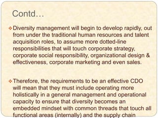 Contd…
Diversity management will begin to develop rapidly, out
from under the traditional human resources and talent
acquisition roles, to assume more dotted-line
responsibilities that will touch corporate strategy,
corporate social responsibility, organizational design &
effectiveness, corporate marketing and even sales.
Therefore, the requirements to be an effective CDO
will mean that they must include operating more
holistically in a general management and operational
capacity to ensure that diversity becomes an
embedded mindset with common threads that touch all
functional areas (internally) and the supply chain
 