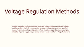 Voltage Regulation Methods
Voltage regulation methods, including automatic voltage regulators (AVR) and voltage
stabilizers, play a vital role in maintaining consistent voltage levels within a specified
range. These methods help mitigate the effects of voltage sag and swell, improving the
reliability of power supply and protecting sensitive equipment from voltage fluctuations.
 