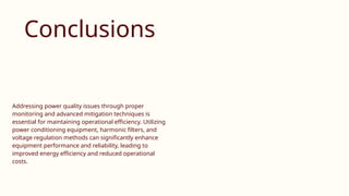 Conclusions
Addressing power quality issues through proper
monitoring and advanced mitigation techniques is
essential for maintaining operational efficiency. Utilizing
power conditioning equipment, harmonic filters, and
voltage regulation methods can significantly enhance
equipment performance and reliability, leading to
improved energy efficiency and reduced operational
costs.
 