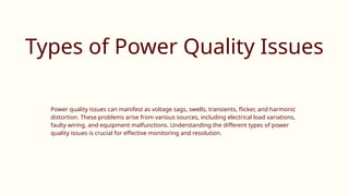 Types of Power Quality Issues
Power quality issues can manifest as voltage sags, swells, transients, flicker, and harmonic
distortion. These problems arise from various sources, including electrical load variations,
faulty wiring, and equipment malfunctions. Understanding the different types of power
quality issues is crucial for effective monitoring and resolution.
 