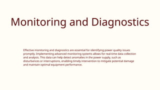 Monitoring and Diagnostics
Effective monitoring and diagnostics are essential for identifying power quality issues
promptly. Implementing advanced monitoring systems allows for real-time data collection
and analysis. This data can help detect anomalies in the power supply, such as
disturbances or interruptions, enabling timely intervention to mitigate potential damage
and maintain optimal equipment performance.
 