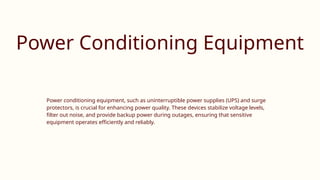 Power Conditioning Equipment
Power conditioning equipment, such as uninterruptible power supplies (UPS) and surge
protectors, is crucial for enhancing power quality. These devices stabilize voltage levels,
filter out noise, and provide backup power during outages, ensuring that sensitive
equipment operates efficiently and reliably.
 