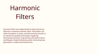 Harmonic
Filters
Harmonic filters are implemented to reduce harmonic
distortion caused by nonlinear loads. These filters can
either be passive or active, and their primary function is
to improve the quality of the power supply. By
eliminating harmonics, they enhance the performance
and lifespan of electrical devices while minimizing heat
generation in cables and transformers.
 