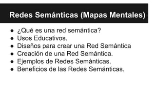 Redes Semánticas (Mapas Mentales)
● ¿Qué es una red semántica?
● Usos Educativos.
● Diseños para crear una Red Semántica
● Creación de una Red Semántica.
● Ejemplos de Redes Semánticas.
● Beneficios de las Redes Semánticas.
 