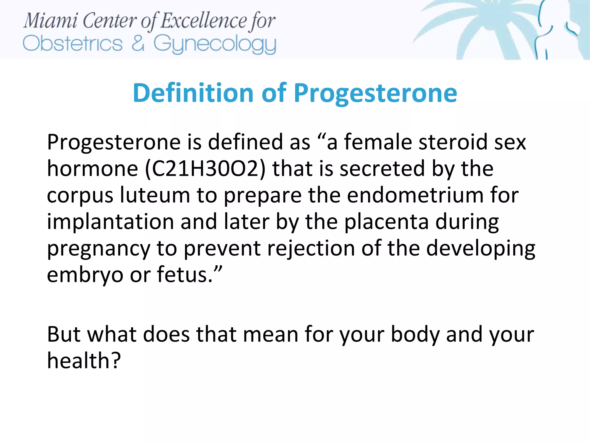 Definition of Progesterone
Progesterone is defined as “a female steroid sex
hormone (C21H30O2) that is secreted by the
corpus luteum to prepare the endometrium for
implantation and later by the placenta during
pregnancy to prevent rejection of the developing
embryo or fetus.”
But what does that mean for your body and your
health?
 