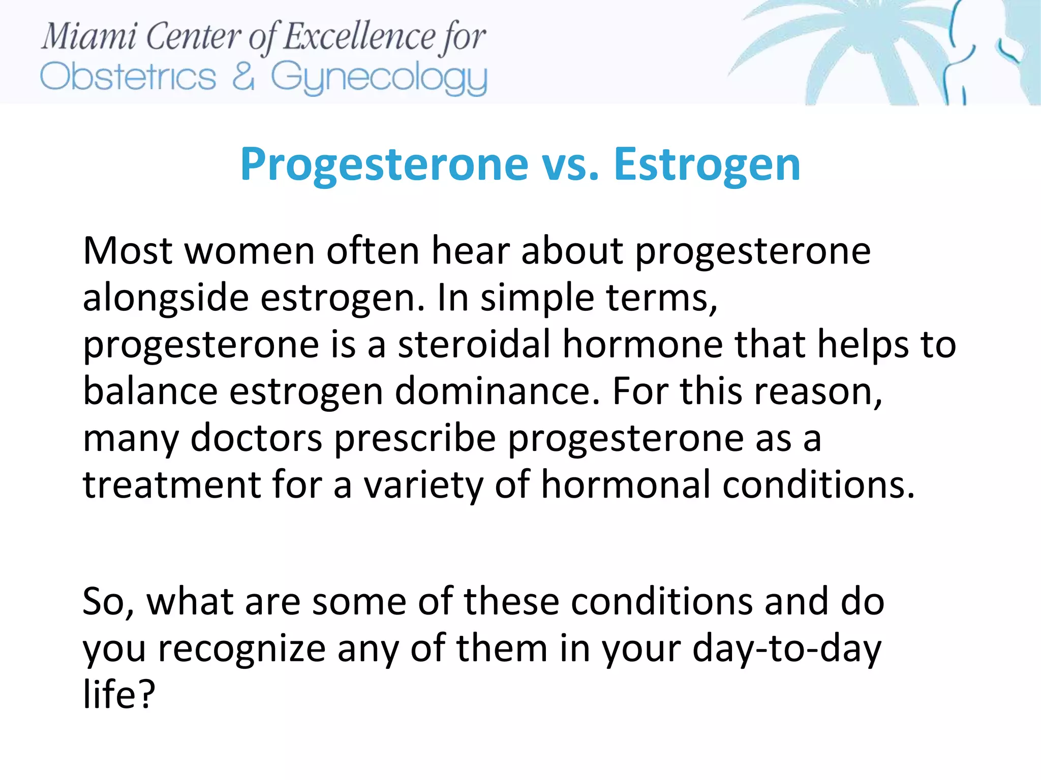 Progesterone vs. Estrogen
Most women often hear about progesterone
alongside estrogen. In simple terms,
progesterone is a steroidal hormone that helps to
balance estrogen dominance. For this reason,
many doctors prescribe progesterone as a
treatment for a variety of hormonal conditions.
So, what are some of these conditions and do
you recognize any of them in your day-to-day
life?
 