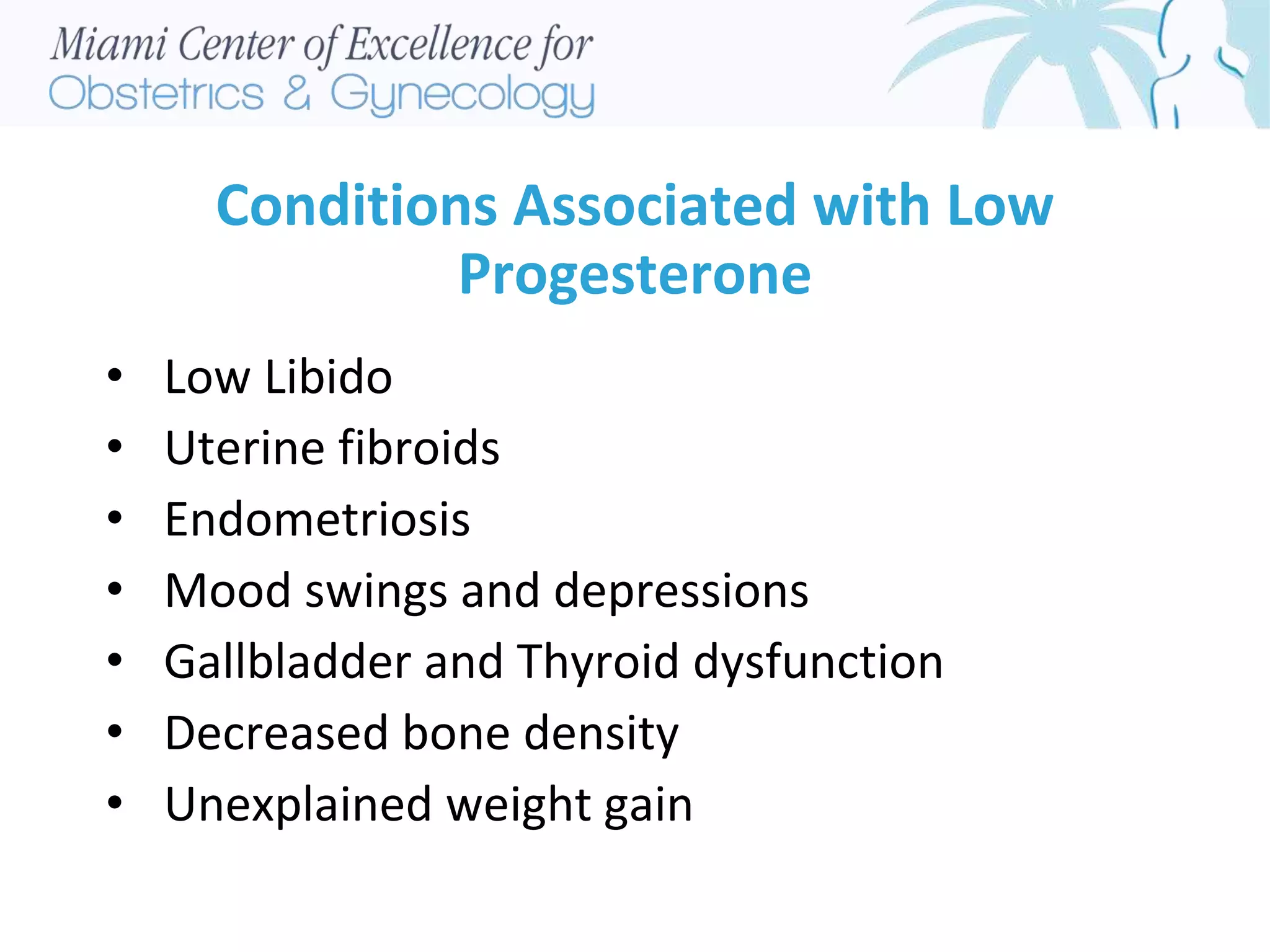 Conditions Associated with Low
Progesterone
• Low Libido
• Uterine fibroids
• Endometriosis
• Mood swings and depressions
• Gallbladder and Thyroid dysfunction
• Decreased bone density
• Unexplained weight gain
 