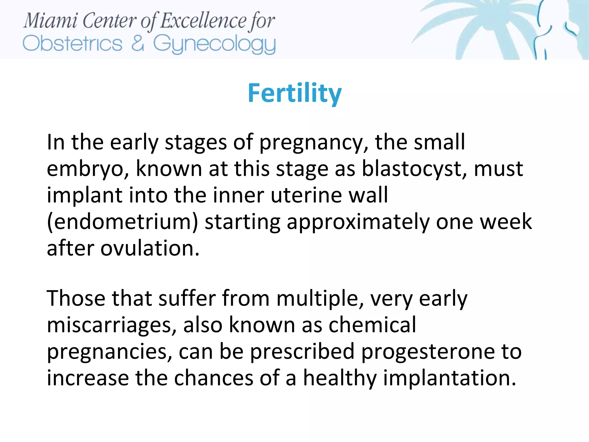 Fertility
In the early stages of pregnancy, the small
embryo, known at this stage as blastocyst, must
implant into the inner uterine wall
(endometrium) starting approximately one week
after ovulation.
Those that suffer from multiple, very early
miscarriages, also known as chemical
pregnancies, can be prescribed progesterone to
increase the chances of a healthy implantation.
 