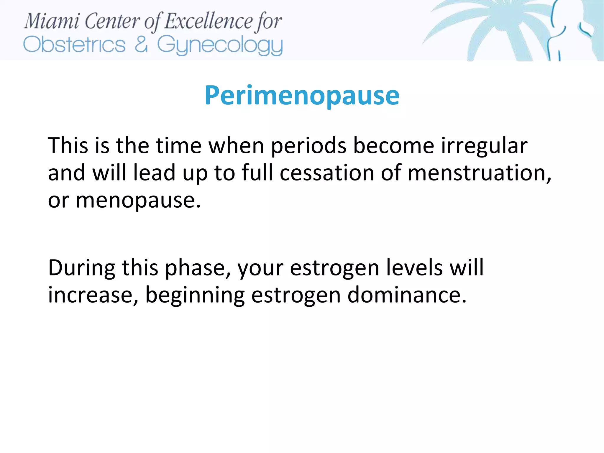 Perimenopause
This is the time when periods become irregular
and will lead up to full cessation of menstruation,
or menopause.
During this phase, your estrogen levels will
increase, beginning estrogen dominance.
 