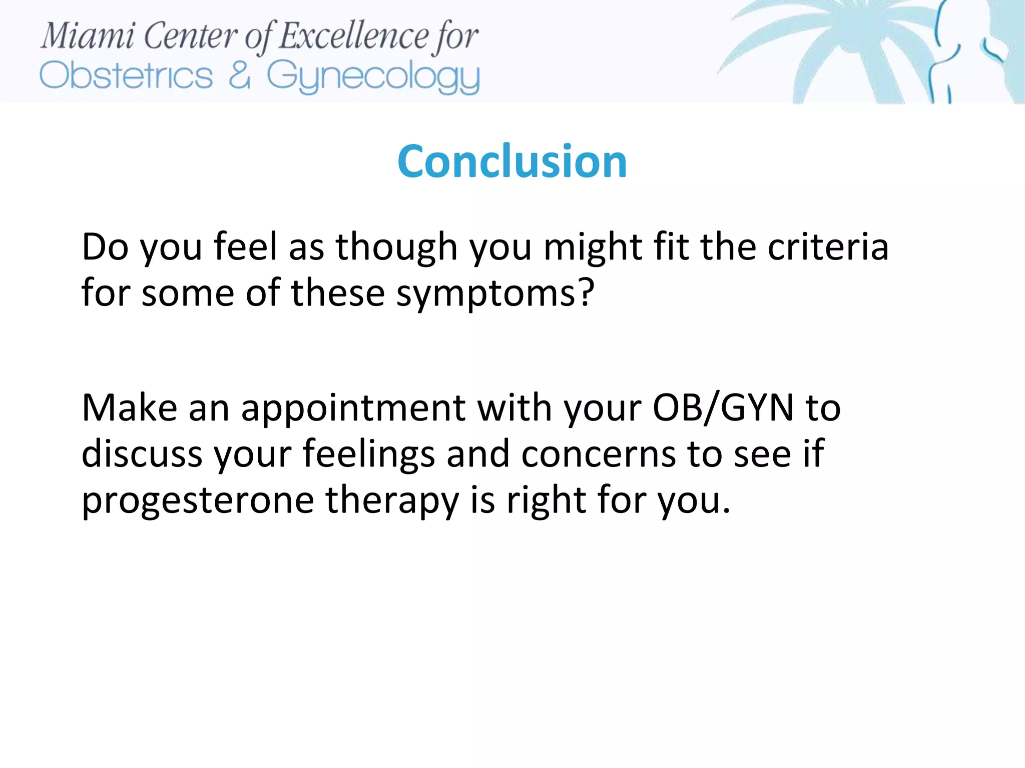 Conclusion
Do you feel as though you might fit the criteria
for some of these symptoms?
Make an appointment with your OB/GYN to
discuss your feelings and concerns to see if
progesterone therapy is right for you.
 