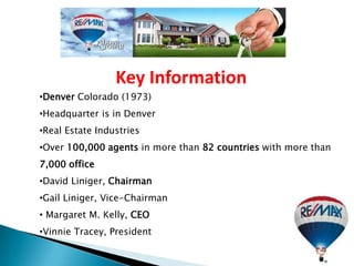 Key Information
•Denver Colorado (1973)
•Headquarter is in Denver
•Real Estate Industries
•Over 100,000 agents in more than 82 countries with more than
7,000 office
•David Liniger, Chairman
•Gail Liniger, Vice-Chairman
• Margaret M. Kelly, CEO
•Vinnie Tracey, President
 