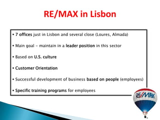 RE/MAX in Lisbon
 7 offices just in Lisbon and several close (Loures, Almada)

 Main goal - maintain in a leader position in this sector

 Based on U.S. culture

 Customer Orientation

 Successful development of business based on people (employees)

 Specific training programs for employees
 