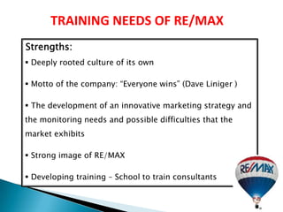 TRAINING NEEDS OF RE/MAX
Strengths:
 Deeply rooted culture of its own

 Motto of the company: “Everyone wins” (Dave Liniger )

 The development of an innovative marketing strategy and
the monitoring needs and possible difficulties that the
market exhibits

 Strong image of RE/MAX

 Developing training – School to train consultants
 