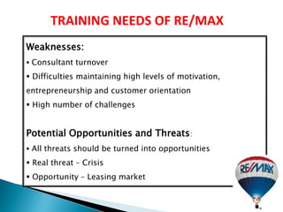 TRAINING NEEDS OF RE/MAX
Weaknesses:
 Consultant turnover

 Difficulties maintaining high levels of motivation,
entrepreneurship and customer orientation
 High number of challenges


Potential Opportunities and Threats:
 All threats should be turned into opportunities

 Real threat – Crisis
 Opportunity – Leasing market
 