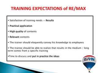 TRAINING EXPECTATIONS of RE/MAX

 Satisfaction of training needs = Results

 Practical application

 High quality of contents

 Relevant contents

 The trainer should eloquently convey his knowledge to employees

 The trainee should be able to realize that results in the medium / long
term comes from a specific training

Time to discuss and put in practice the ideas
 