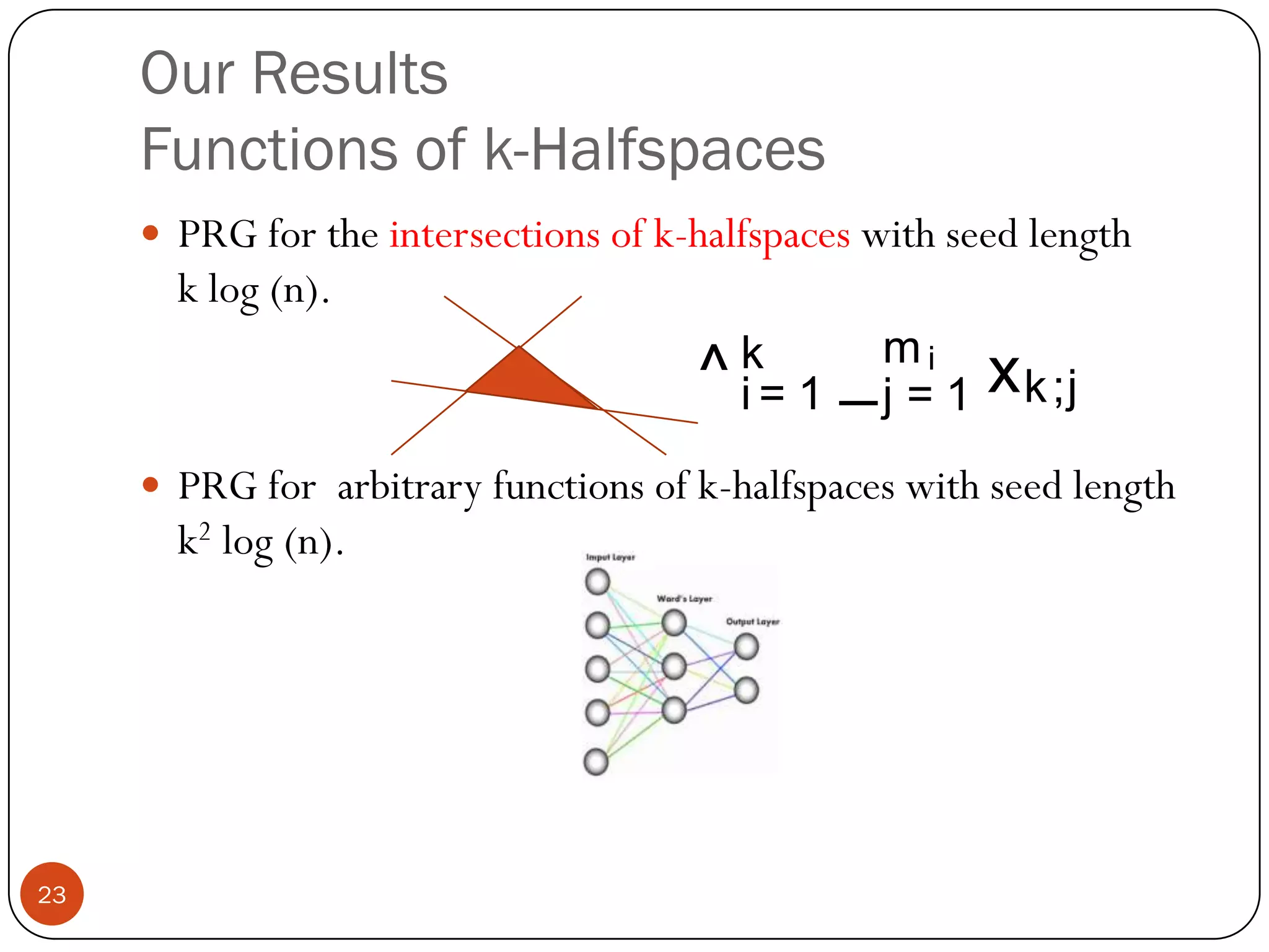 Our Results:Arbitrary Product DistributionsPRG for halfspaces under arbitrary product distribution over Rnwith the same seed length.Only requirement: E[xi4] is a constant.Gaussian DistributionUniform distribution on the solid cube.Uniform distribution on the hypercube.Biased distribution on the hypercube.Almost any “natural distribution”22