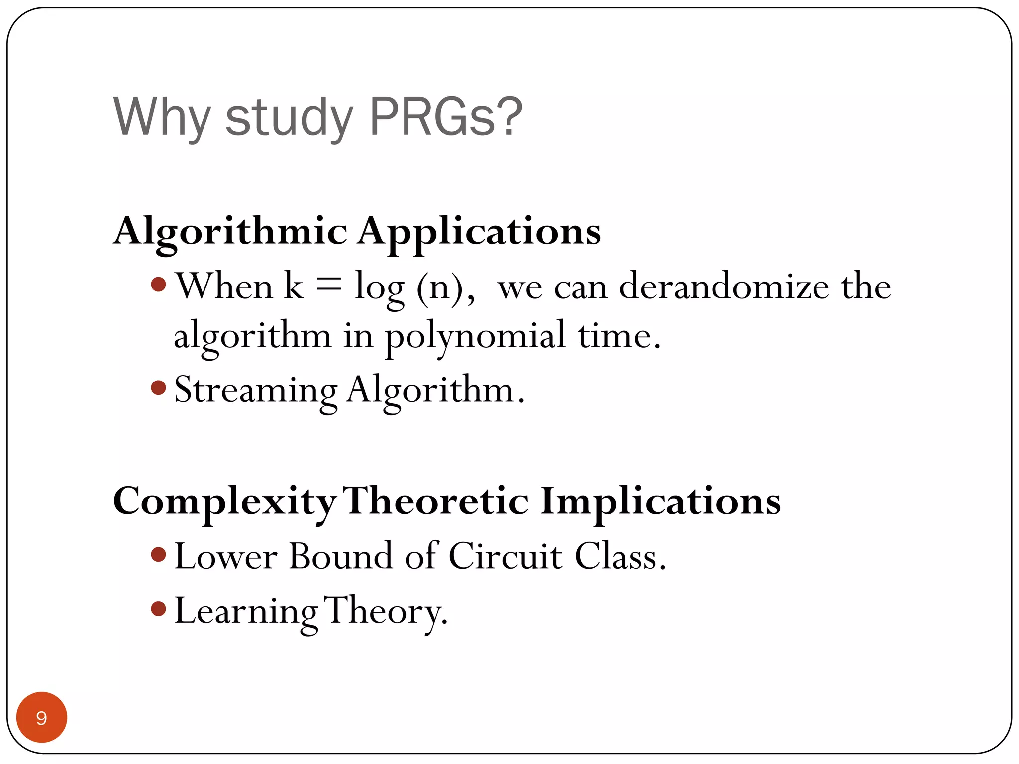 Why study PRGs?Algorithmic ApplicationsWhen k = log (n),  we can derandomize the algorithm in polynomial time.Streaming Algorithm.Complexity Theoretic ImplicationsLower Bound of Circuit Class.Learning Theory.9