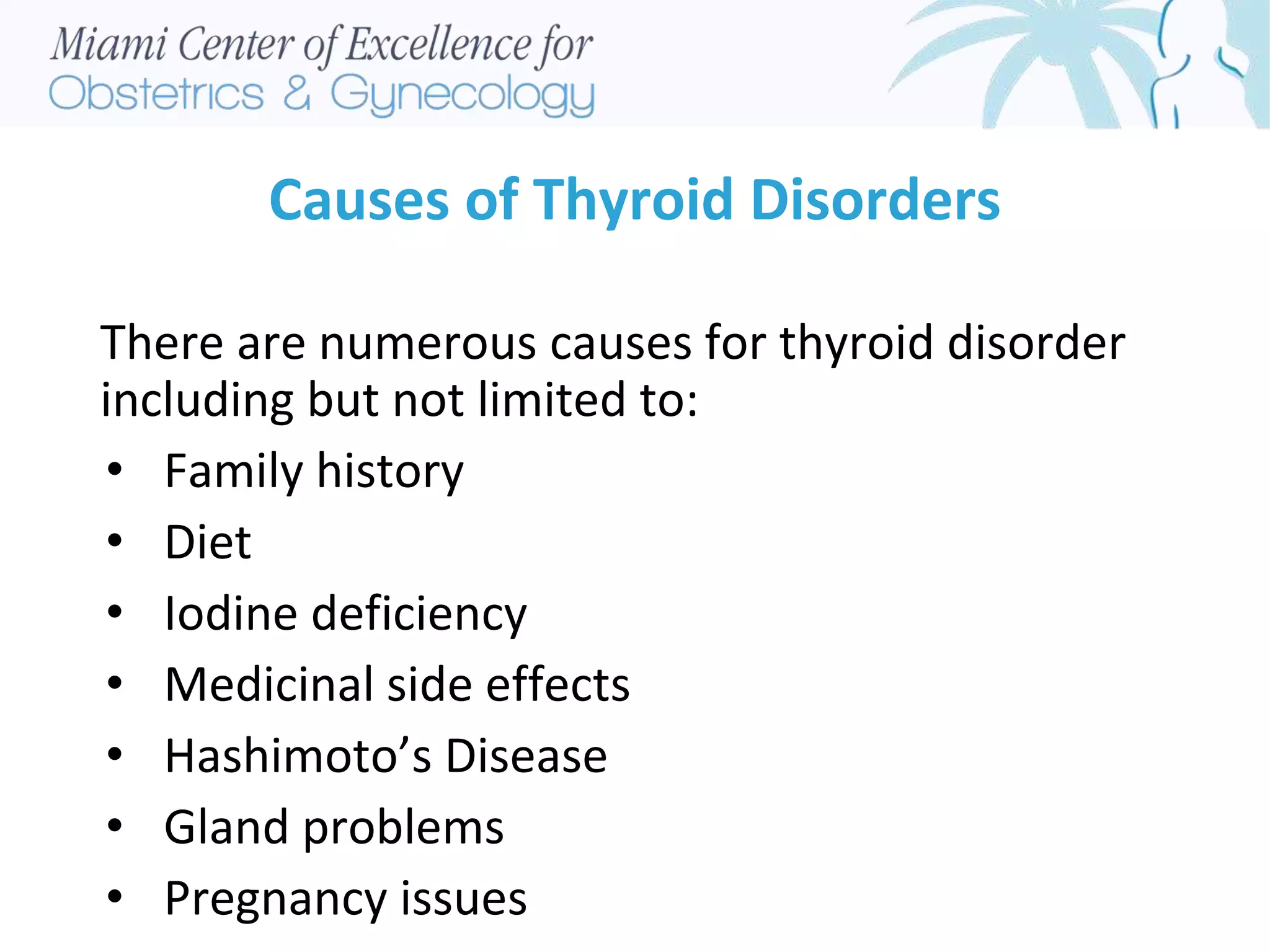 Causes of Thyroid Disorders
There are numerous causes for thyroid disorder
including but not limited to:
• Family history
• Diet
• Iodine deficiency
• Medicinal side effects
• Hashimoto’s Disease
• Gland problems
• Pregnancy issues
 