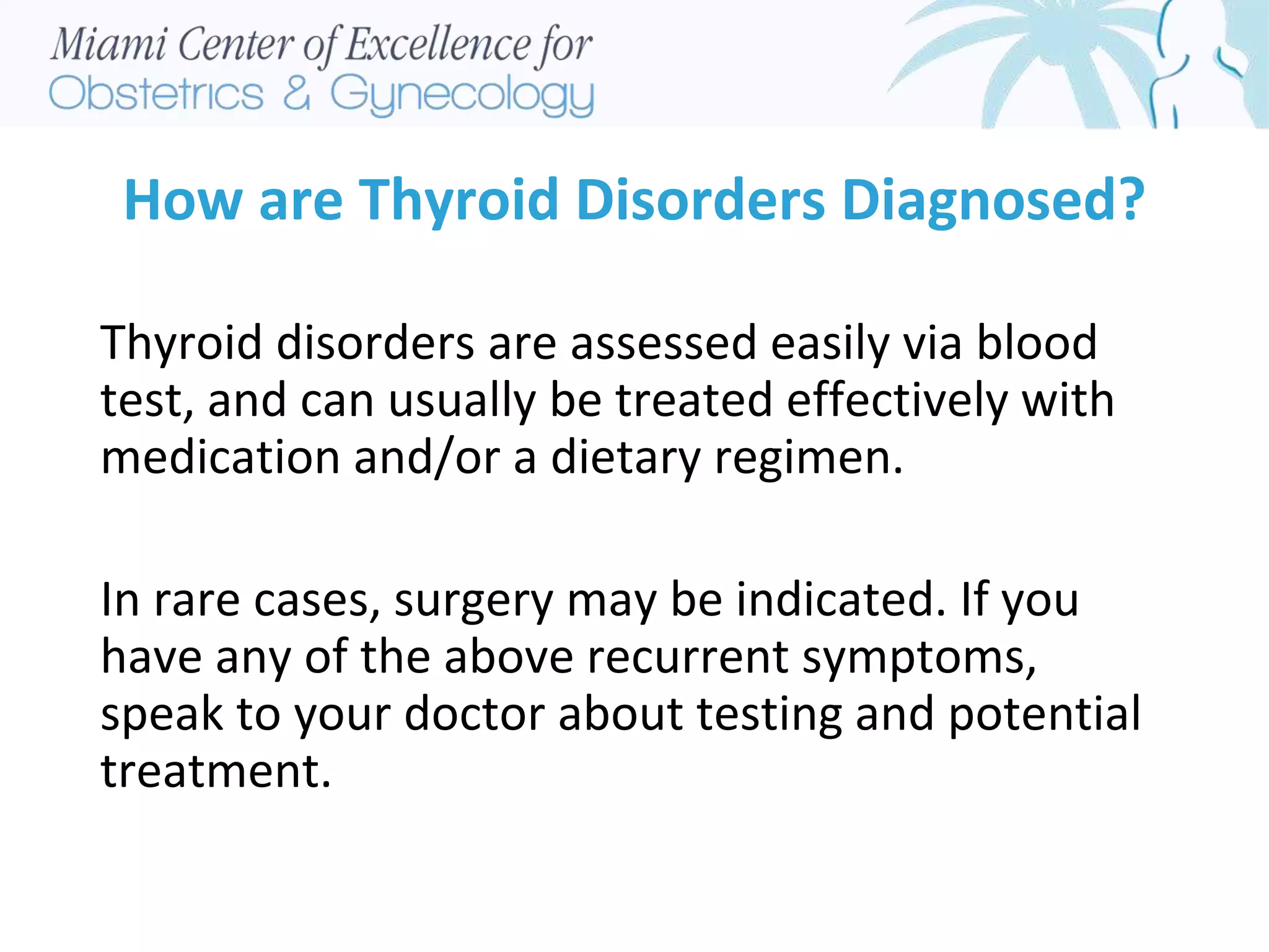 How are Thyroid Disorders Diagnosed?
Thyroid disorders are assessed easily via blood
test, and can usually be treated effectively with
medication and/or a dietary regimen.
In rare cases, surgery may be indicated. If you
have any of the above recurrent symptoms,
speak to your doctor about testing and potential
treatment.
 