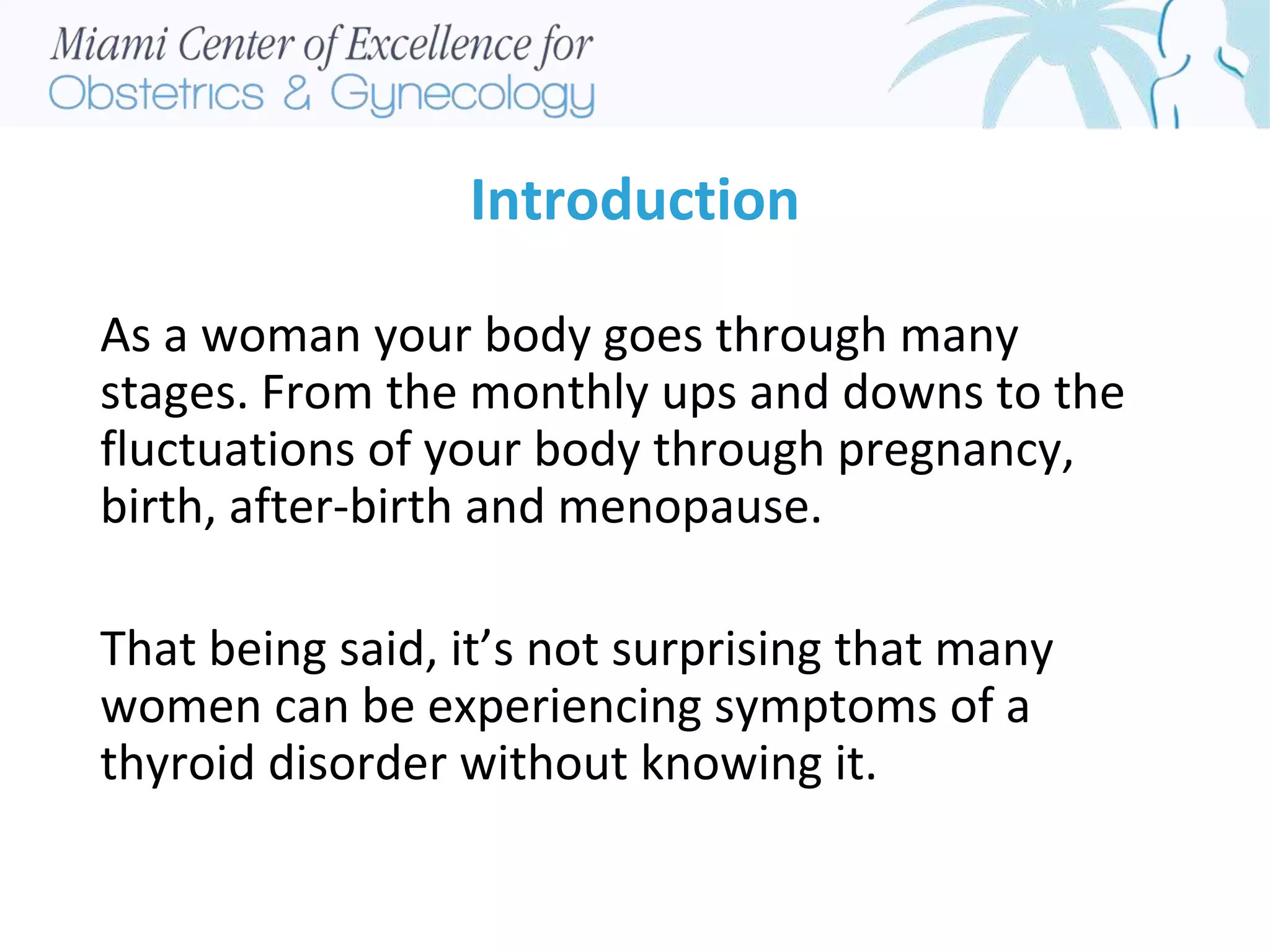 Introduction
As a woman your body goes through many
stages. From the monthly ups and downs to the
fluctuations of your body through pregnancy,
birth, after-birth and menopause.
That being said, it’s not surprising that many
women can be experiencing symptoms of a
thyroid disorder without knowing it.
 