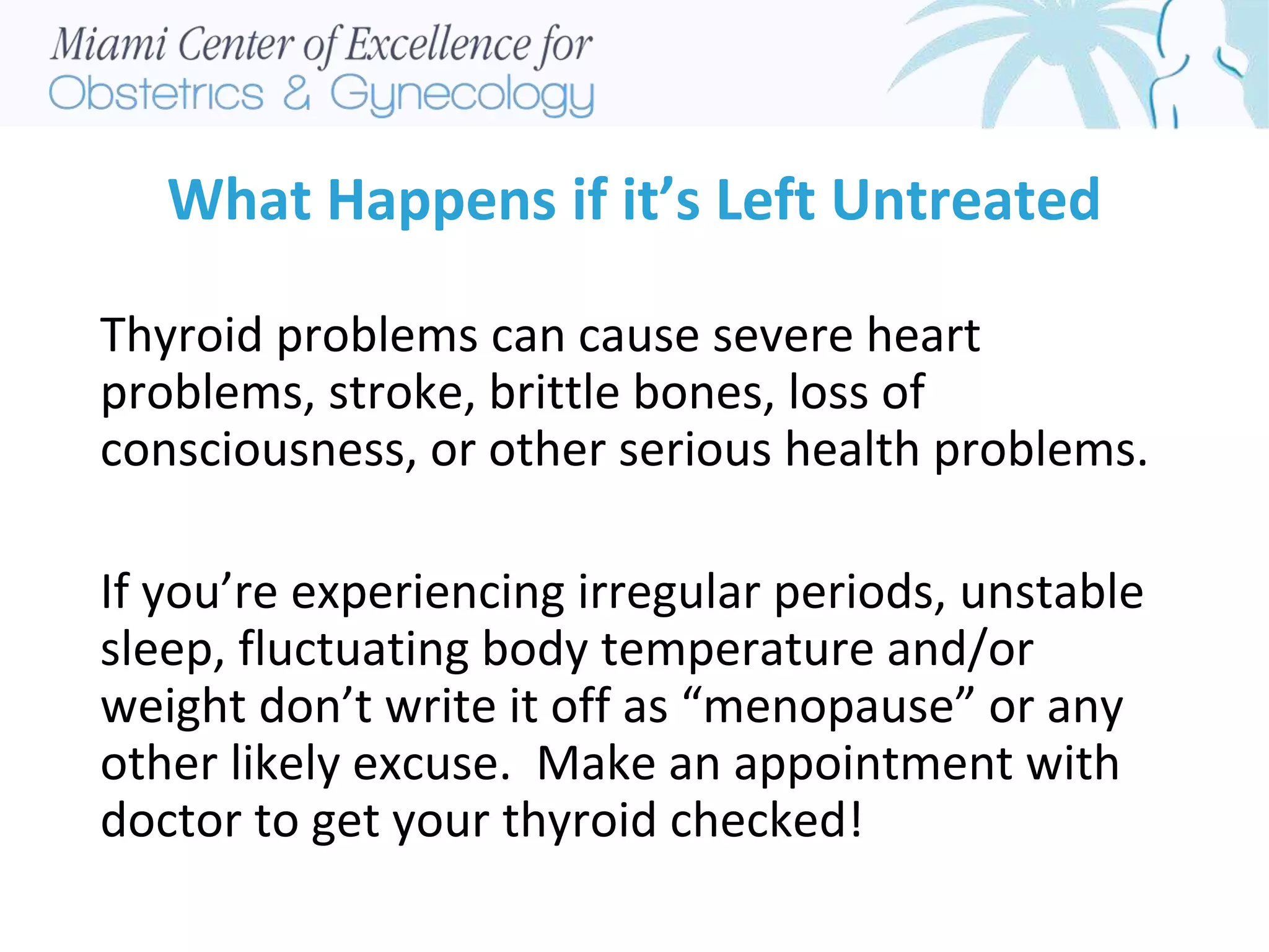 What Happens if it’s Left Untreated
Thyroid problems can cause severe heart
problems, stroke, brittle bones, loss of
consciousness, or other serious health problems.
If you’re experiencing irregular periods, unstable
sleep, fluctuating body temperature and/or
weight don’t write it off as “menopause” or any
other likely excuse. Make an appointment with
doctor to get your thyroid checked!
 