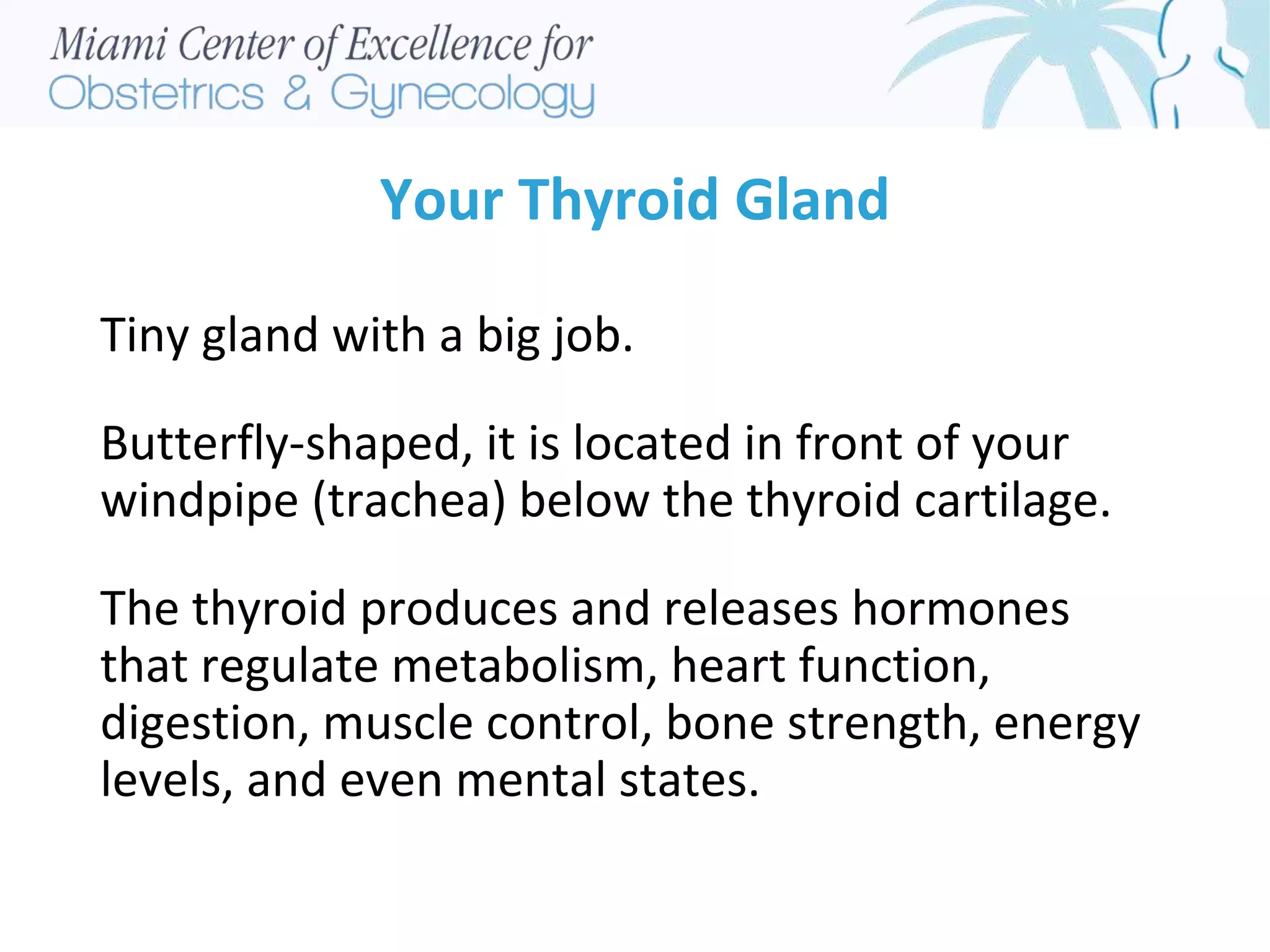 Your Thyroid Gland
Tiny gland with a big job.
Butterfly-shaped, it is located in front of your
windpipe (trachea) below the thyroid cartilage.
The thyroid produces and releases hormones
that regulate metabolism, heart function,
digestion, muscle control, bone strength, energy
levels, and even mental states.
 