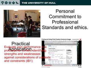 Practical Application. Personal Commitment to Professional Standards and ethics. Evaluate own performance in a professional context identifying strengths and weaknesses against considerations of contexts and constraints (IB1) 
