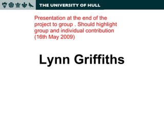 Lynn Griffiths Presentation at the end of the project to group . Should highlight group and individual contribution (16th May 2009) 