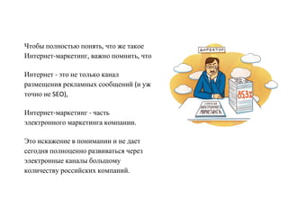 Чтобы полностью понять, что же такое
Интернет-маркетинг, важно помнить, что

Интернет - это не только канал
размещения рекламных сообщений (и уж
точно не SEO),

Интернет-маркетинг - часть
электронного маркетинга компании.

Это искажение в понимании и не дает
сегодня полноценно развиваться через
электронные каналы большому
количеству российских компаний.
 