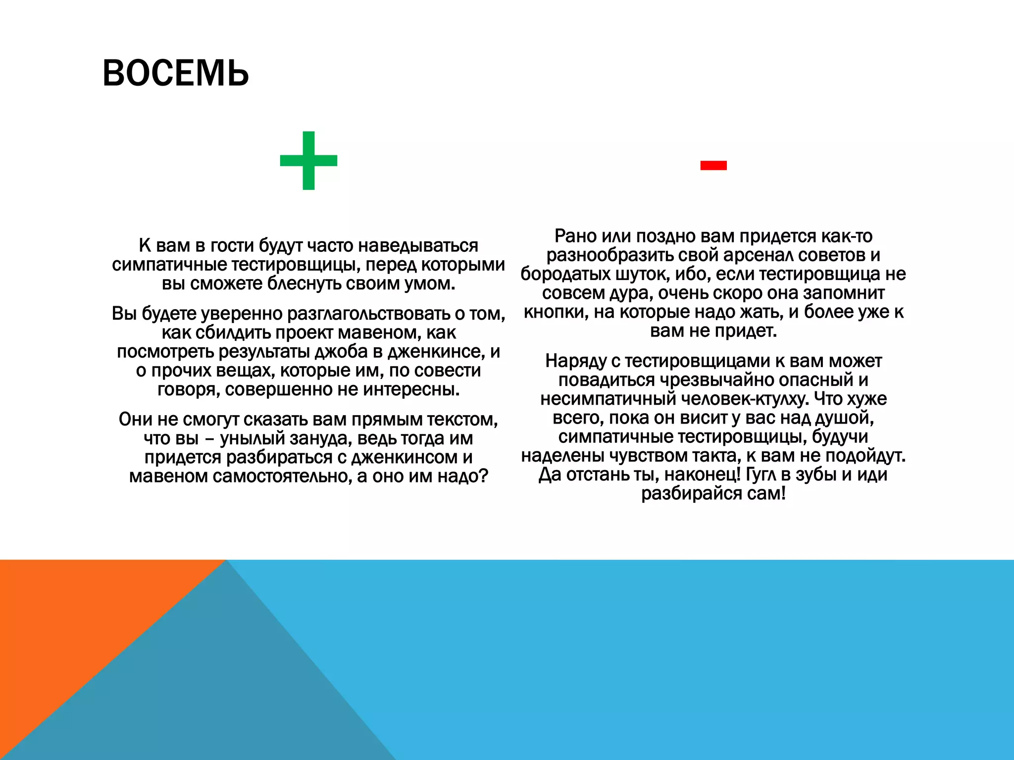 ВОСЕМЬ
+К вам в гости будут часто наведываться
симпатичные тестировщицы, перед которыми
вы сможете блеснуть своим умом.
Вы будете уверенно разглагольствовать о том,
как сбилдить проект мавеном, как
посмотреть результаты джоба в дженкинсе, и
о прочих вещах, которые им, по совести
говоря, совершенно не интересны.
Они не смогут сказать вам прямым текстом,
что вы – унылый зануда, ведь тогда им
придется разбираться с дженкинсом и
мавеном самостоятельно, а оно им надо?
-Рано или поздно вам придется как-то
разнообразить свой арсенал советов и
бородатых шуток, ибо, если тестировщица не
совсем дура, очень скоро она запомнит
кнопки, на которые надо жать, и более уже к
вам не придет.
Наряду с тестировщицами к вам может
повадиться чрезвычайно опасный и
несимпатичный человек-ктулху. Что хуже
всего, пока он висит у вас над душой,
симпатичные тестировщицы, будучи
наделены чувством такта, к вам не подойдут.
Да отстань ты, наконец! Гугл в зубы и иди
разбирайся сам!
 