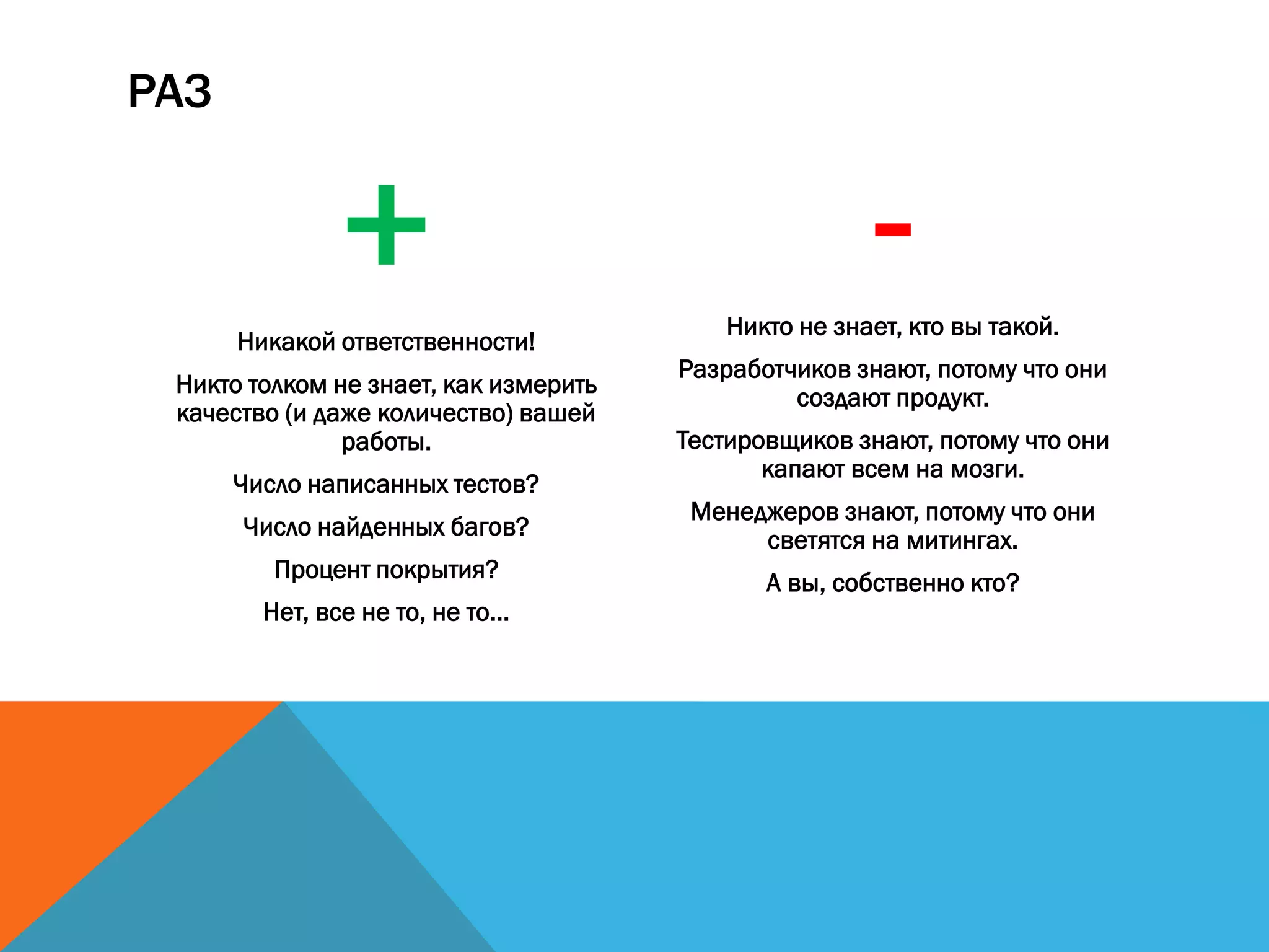 РАЗ
+Никакой ответственности!
Никто толком не знает, как измерить
качество (и даже количество) вашей
работы.
Число написанных тестов?
Число найденных багов?
Процент покрытия?
Нет, все не то, не то...
-Никто не знает, кто вы такой.
Разработчиков знают, потому что они
создают продукт.
Тестировщиков знают, потому что они
капают всем на мозги.
Менеджеров знают, потому что они
светятся на митингах.
А вы, собственно кто?
 