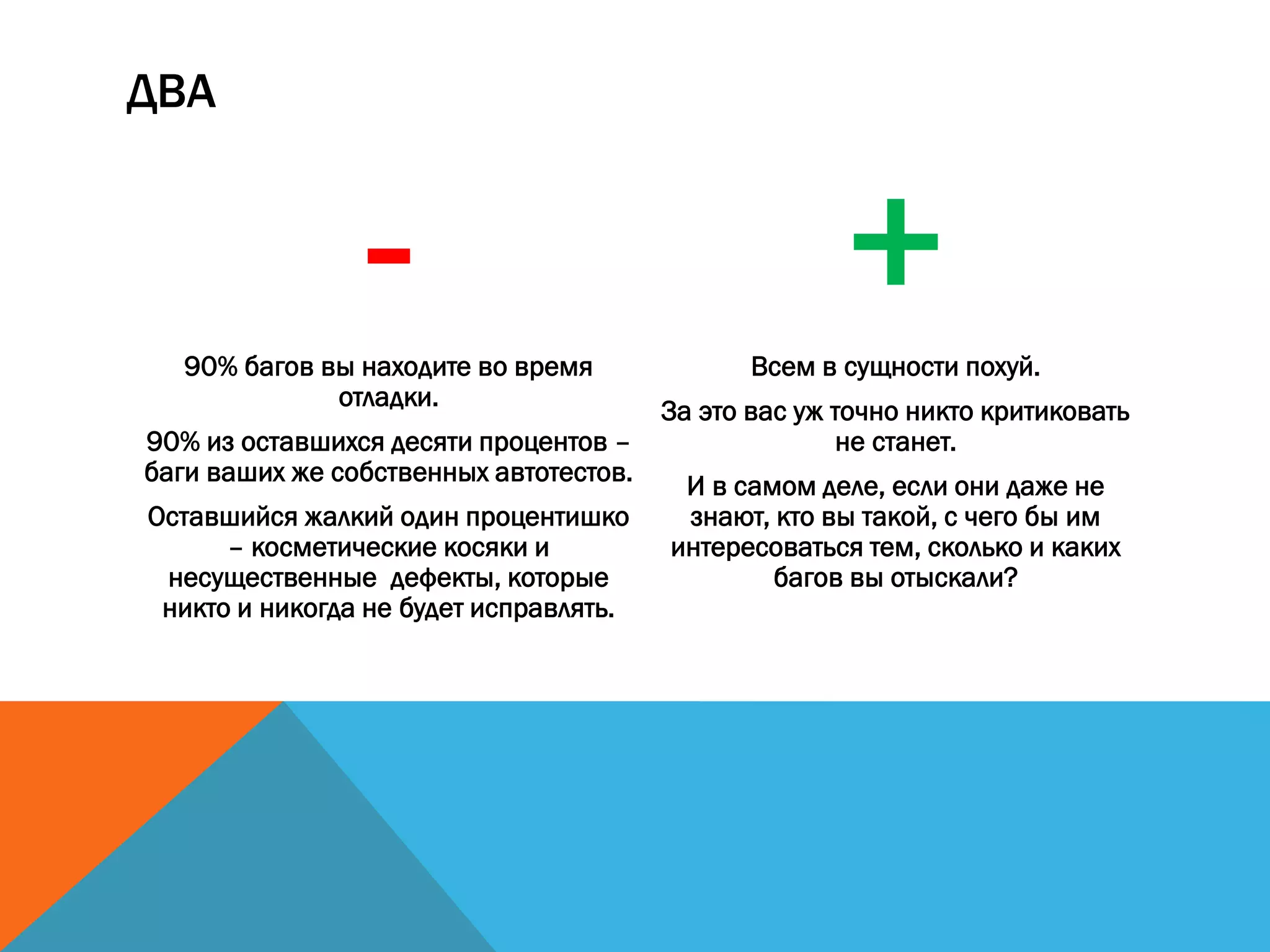 ДВА
-90% багов вы находите во время
отладки.
90% из оставшихся десяти процентов –
баги ваших же собственных автотестов.
Оставшийся жалкий один процентишко
– косметические косяки и
несущественные дефекты, которые
никто и никогда не будет исправлять.
+Всем в сущности похуй.
За это вас уж точно никто критиковать
не станет.
И в самом деле, если они даже не
знают, кто вы такой, с чего бы им
интересоваться тем, сколько и каких
багов вы отыскали?
 