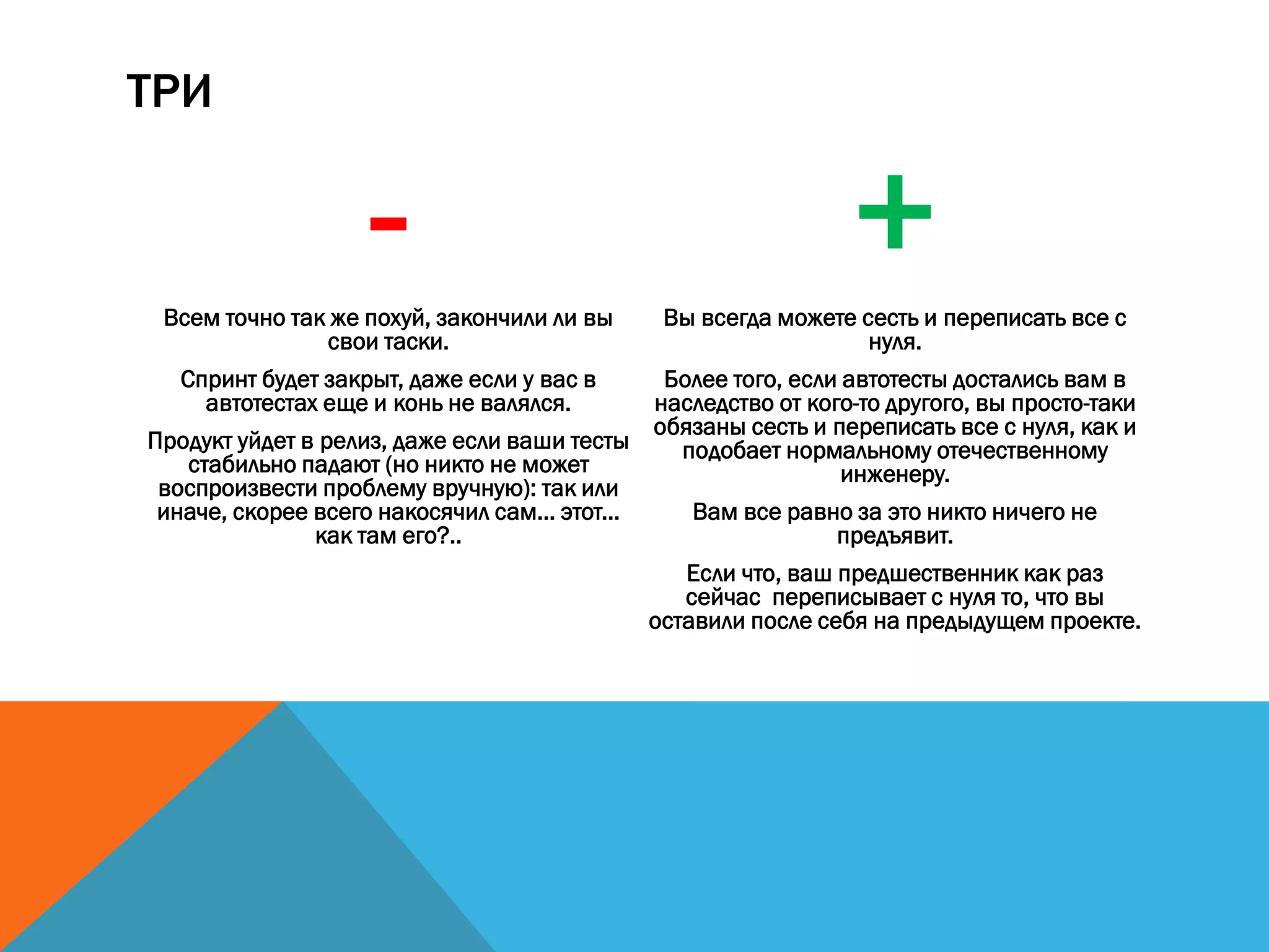 ТРИ
-Всем точно так же похуй, закончили ли вы
свои таски.
Спринт будет закрыт, даже если у вас в
автотестах еще и конь не валялся.
Продукт уйдет в релиз, даже если ваши тесты
стабильно падают (но никто не может
воспроизвести проблему вручную): так или
иначе, скорее всего накосячил сам... этот...
как там его?..
+Вы всегда можете сесть и переписать все с
нуля.
Более того, если автотесты достались вам в
наследство от кого-то другого, вы просто-таки
обязаны сесть и переписать все с нуля, как и
подобает нормальному отечественному
инженеру.
Вам все равно за это никто ничего не
предъявит.
Если что, ваш предшественник как раз
сейчас переписывает с нуля то, что вы
оставили после себя на предыдущем проекте.
 