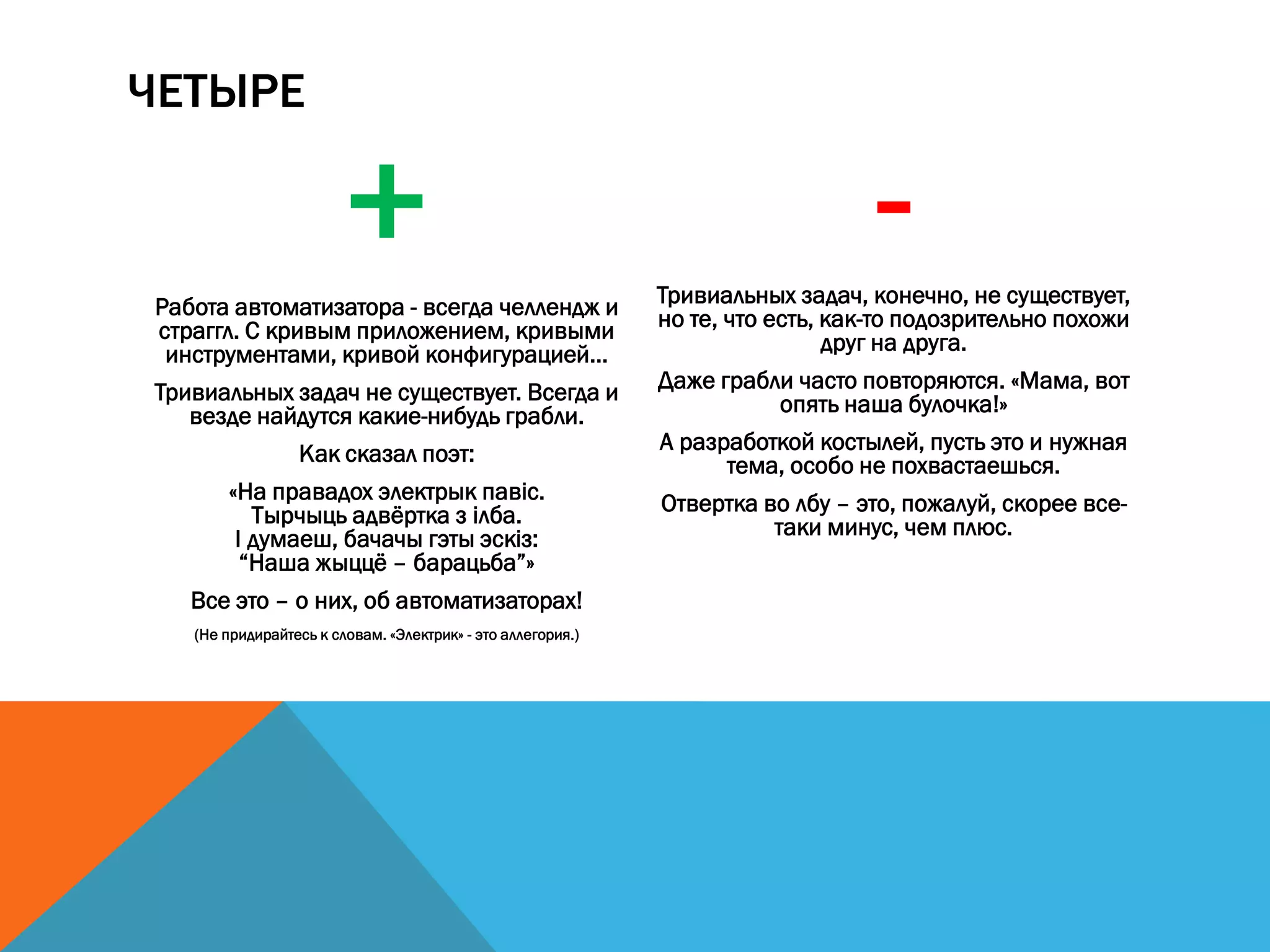 ЧЕТЫРЕ
+Работа автоматизатора - всегда челлендж и
страггл. С кривым приложением, кривыми
инструментами, кривой конфигурацией...
Тривиальных задач не существует. Всегда и
везде найдутся какие-нибудь грабли.
Как сказал поэт:
«На правадох электрык павіс.
Тырчыць адвёртка з ілба.
І думаеш, бачачы гэты эскіз:
“Наша жыццё – барацьба”»
Все это – о них, об автоматизаторах!
(Не придирайтесь к словам. «Электрик» - это аллегория.)
-Тривиальных задач, конечно, не существует,
но те, что есть, как-то подозрительно похожи
друг на друга.
Даже грабли часто повторяются. «Мама, вот
опять наша булочка!»
А разработкой костылей, пусть это и нужная
тема, особо не похвастаешься.
Отвертка во лбу – это, пожалуй, скорее все-
таки минус, чем плюс.
 