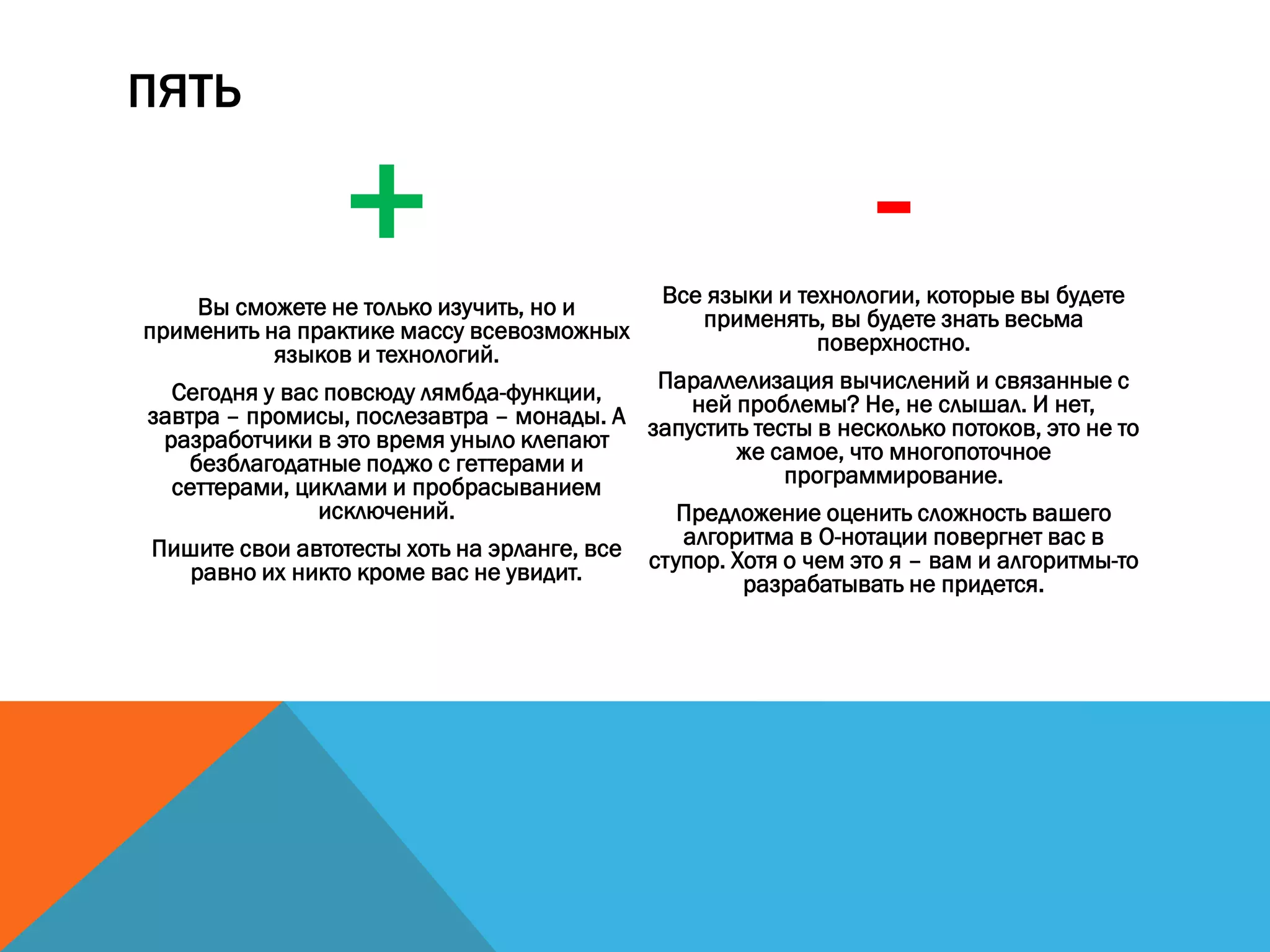 ПЯТЬ
+Вы сможете не только изучить, но и
применить на практике массу всевозможных
языков и технологий.
Сегодня у вас повсюду лямбда-функции,
завтра – промисы, послезавтра – монады. А
разработчики в это время уныло клепают
безблагодатные поджо с геттерами и
сеттерами, циклами и пробрасыванием
исключений.
Пишите свои автотесты хоть на эрланге, все
равно их никто кроме вас не увидит.
-Все языки и технологии, которые вы будете
применять, вы будете знать весьма
поверхностно.
Параллелизация вычислений и связанные с
ней проблемы? Не, не слышал. И нет,
запустить тесты в несколько потоков, это не то
же самое, что многопоточное
программирование.
Предложение оценить сложность вашего
алгоритма в O-нотации повергнет вас в
ступор. Хотя о чем это я – вам и алгоритмы-то
разрабатывать не придется.
 