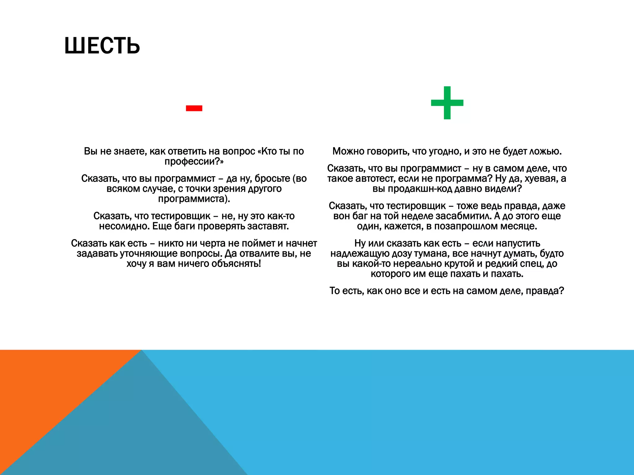 ШЕСТЬ
-Вы не знаете, как ответить на вопрос «Кто ты по
профессии?»
Сказать, что вы программист – да ну, бросьте (во
всяком случае, с точки зрения другого
программиста).
Сказать, что тестировщик – не, ну это как-то
несолидно. Еще баги проверять заставят.
Сказать как есть – никто ни черта не поймет и начнет
задавать уточняющие вопросы. Да отвалите вы, не
хочу я вам ничего объяснять!
+Можно говорить, что угодно, и это не будет ложью.
Сказать, что вы программист – ну в самом деле, что
такое автотест, если не программа? Ну да, хуевая, а
вы продакшн-код давно видели?
Сказать, что тестировщик – тоже ведь правда, даже
вон баг на той неделе засабмитил. А до этого еще
один, кажется, в позапрошлом месяце.
Ну или сказать как есть – если напустить
надлежащую дозу тумана, все начнут думать, будто
вы какой-то нереально крутой и редкий спец, до
которого им еще пахать и пахать.
То есть, как оно все и есть на самом деле, правда?
 