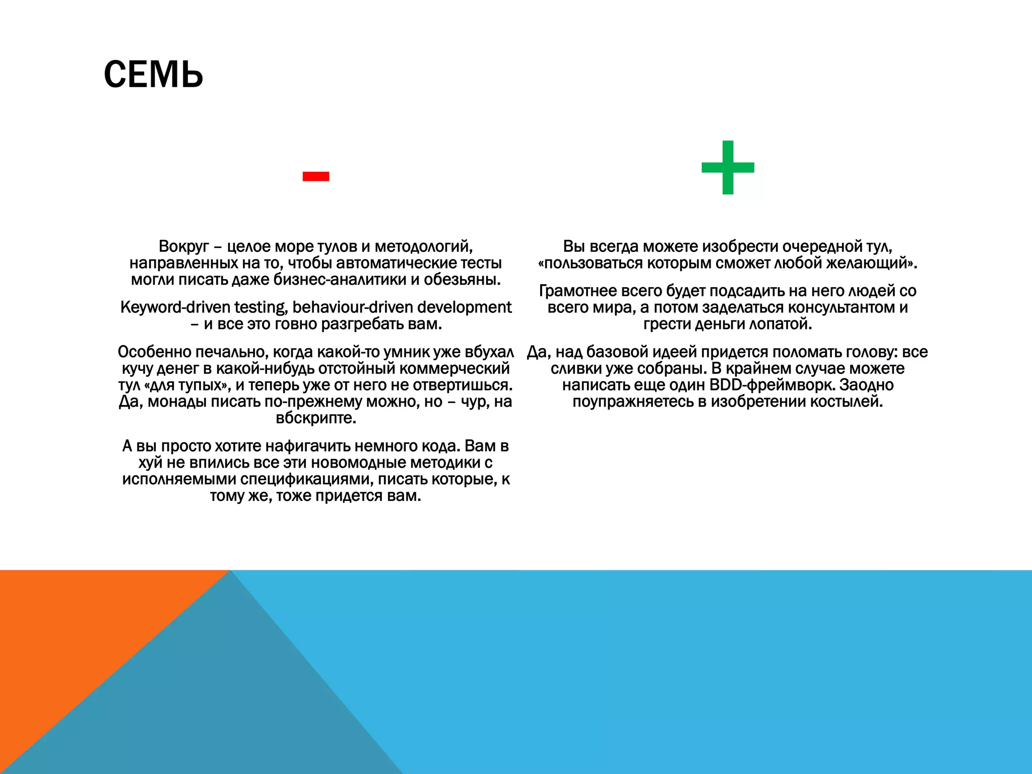 СЕМЬ
-Вокруг – целое море тулов и методологий,
направленных на то, чтобы автоматические тесты
могли писать даже бизнес-аналитики и обезьяны.
Keyword-driven testing, behaviour-driven development
– и все это говно разгребать вам.
Особенно печально, когда какой-то умник уже вбухал
кучу денег в какой-нибудь отстойный коммерческий
тул «для тупых», и теперь уже от него не отвертишься.
Да, монады писать по-прежнему можно, но – чур, на
вбскрипте.
А вы просто хотите нафигачить немного кода. Вам в
хуй не впились все эти новомодные методики с
исполняемыми спецификациями, писать которые, к
тому же, тоже придется вам.
+Вы всегда можете изобрести очередной тул,
«пользоваться которым сможет любой желающий».
Грамотнее всего будет подсадить на него людей со
всего мира, а потом заделаться консультантом и
грести деньги лопатой.
Да, над базовой идеей придется поломать голову: все
сливки уже собраны. В крайнем случае можете
написать еще один BDD-фреймворк. Заодно
поупражняетесь в изобретении костылей.
 