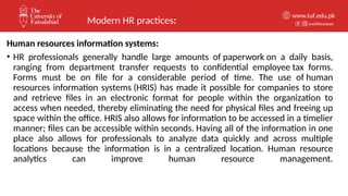unioffaisalabad
www.tuf.edu.pk
Human resources information systems:
• HR professionals generally handle large amounts of paperwork on a daily basis,
ranging from department transfer requests to confidential employee tax forms.
Forms must be on file for a considerable period of time. The use of human
resources information systems (HRIS) has made it possible for companies to store
and retrieve files in an electronic format for people within the organization to
access when needed, thereby eliminating the need for physical files and freeing up
space within the office. HRIS also allows for information to be accessed in a timelier
manner; files can be accessible within seconds. Having all of the information in one
place also allows for professionals to analyze data quickly and across multiple
locations because the information is in a centralized location. Human resource
analytics can improve human resource management.
Modern HR practices:
 