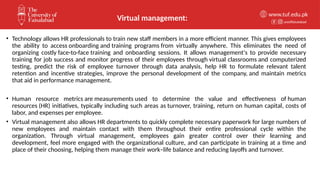 unioffaisalabad
www.tuf.edu.pk
• Technology allows HR professionals to train new staff members in a more efficient manner. This gives employees
the ability to access onboarding and training programs from virtually anywhere. This eliminates the need of
organizing costly face-to-face training and onboarding sessions. It allows management's to provide necessary
training for job success and monitor progress of their employees through virtual classrooms and computerized
testing, predict the risk of employee turnover through data analysis, help HR to formulate relevant talent
retention and incentive strategies, improve the personal development of the company, and maintain metrics
that aid in performance management.
• Human resource metrics are measurements used to determine the value and effectiveness of human
resources (HR) initiatives, typically including such areas as turnover, training, return on human capital, costs of
labor, and expenses per employee.
• Virtual management also allows HR departments to quickly complete necessary paperwork for large numbers of
new employees and maintain contact with them throughout their entire professional cycle within the
organization. Through virtual management, employees gain greater control over their learning and
development, feel more engaged with the organizational culture, and can participate in training at a time and
place of their choosing, helping them manage their work–life balance and reducing layoffs and turnover.
Virtual management:
 