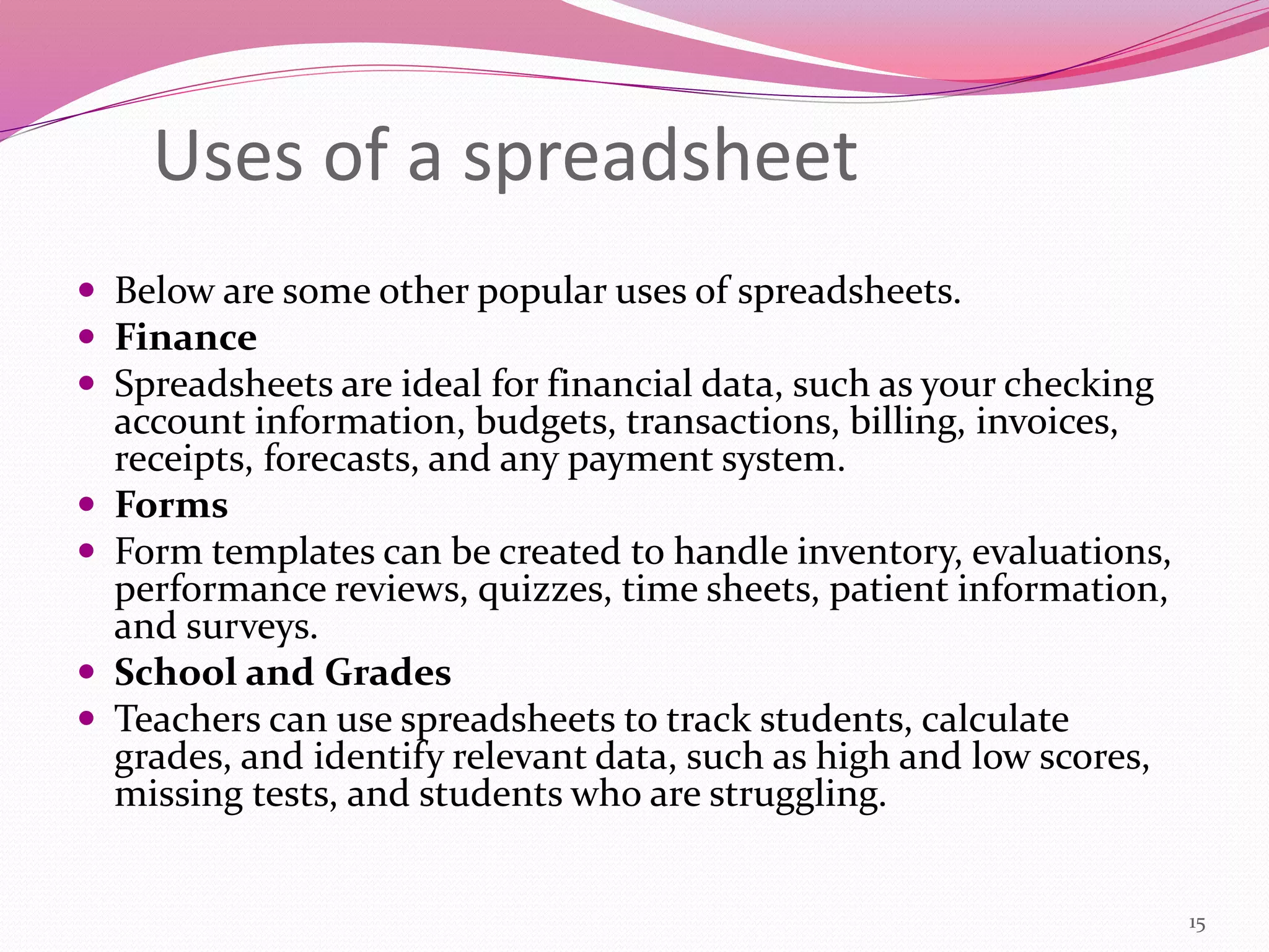 Uses of a spreadsheet
 Below are some other popular uses of spreadsheets.
 Finance
 Spreadsheets are ideal for financial data, such as your checking
account information, budgets, transactions, billing, invoices,
receipts, forecasts, and any payment system.
 Forms
 Form templates can be created to handle inventory, evaluations,
performance reviews, quizzes, time sheets, patient information,
and surveys.
 School and Grades
 Teachers can use spreadsheets to track students, calculate
grades, and identify relevant data, such as high and low scores,
missing tests, and students who are struggling.
15
 