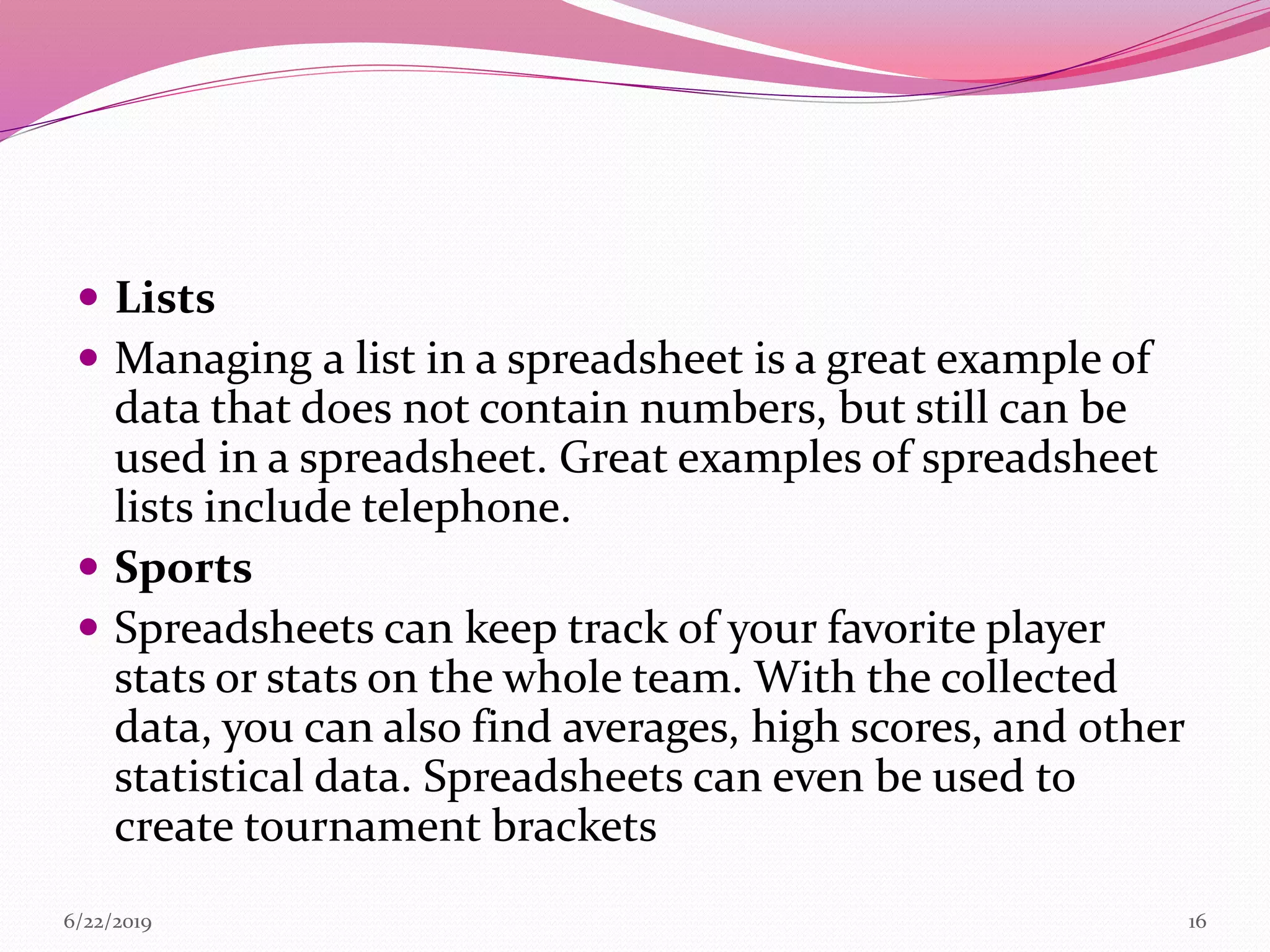  Lists
 Managing a list in a spreadsheet is a great example of
data that does not contain numbers, but still can be
used in a spreadsheet. Great examples of spreadsheet
lists include telephone.
 Sports
 Spreadsheets can keep track of your favorite player
stats or stats on the whole team. With the collected
data, you can also find averages, high scores, and other
statistical data. Spreadsheets can even be used to
create tournament brackets
6/22/2019 16
 