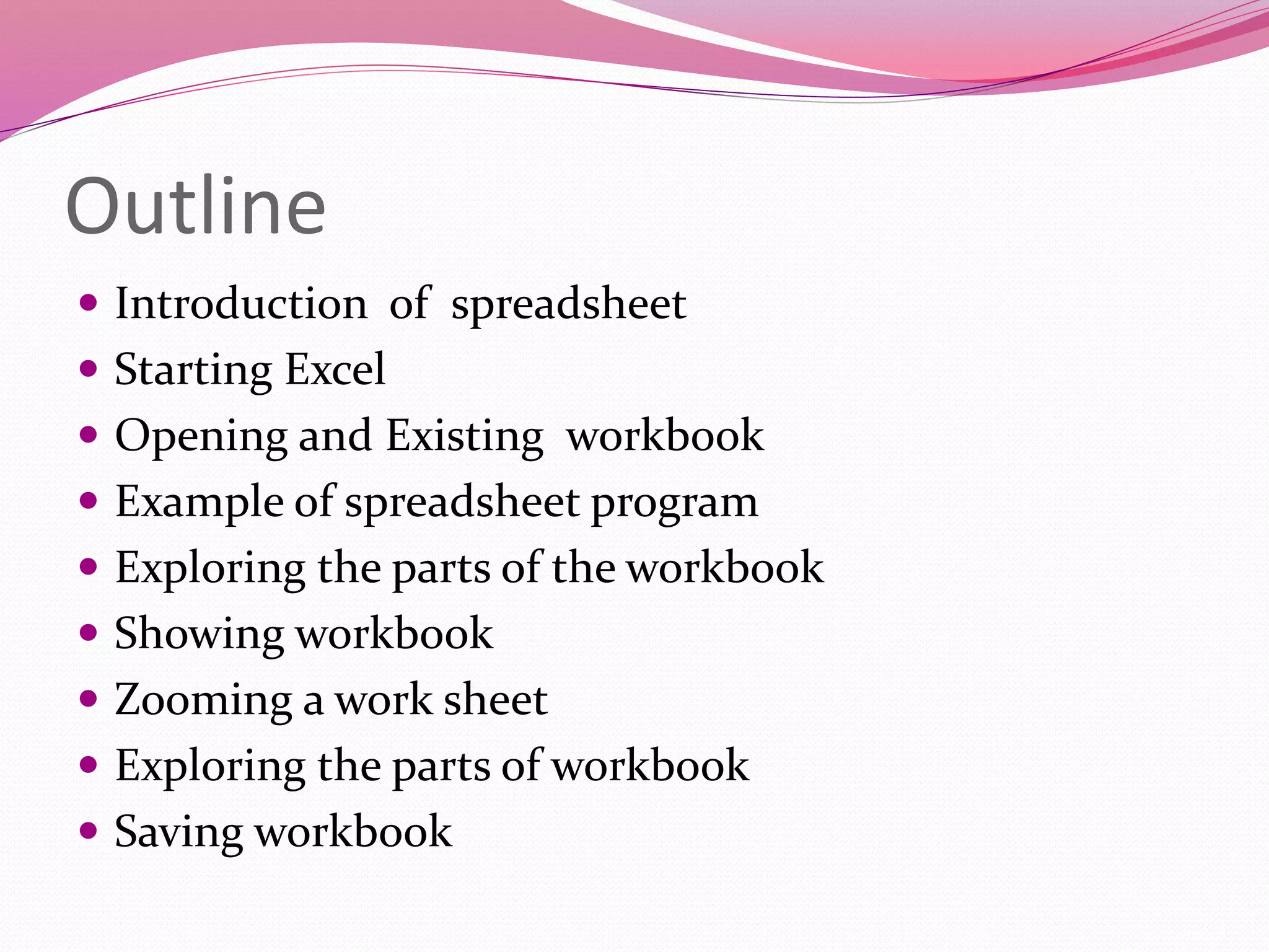 Outline
 Introduction of spreadsheet
 Starting Excel
 Opening and Existing workbook
 Example of spreadsheet program
 Exploring the parts of the workbook
 Showing workbook
 Zooming a work sheet
 Exploring the parts of workbook
 Saving workbook
 