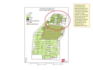 The homes north of
Churchill Downs are
generally assessed at the
lowest dollar values per
square foot, yet the grade
is average or above
average. In contrast, the
homes south and west of
Churchill Downs are
valued higher but graded
below average as Fair.
This situation is being
addressed by the
Residential R & D Team.
 