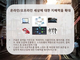 온라인/오프라인 세상에 대한 지배력을 확대
• 구글은 검색을 기반으로 빅데이터, 사물인터넷, 웨어러블, 핀테
크, 로봇 산업에 진출했고, 소프트웨어 역량으로 자산관리, 결제
서비스 등 금융산업에 진출
• 구글은 아라 프로젝트를 통해 스마트 폰 제조에 대한 표준을 수
립하여 제조산업에 대한 지배력을 행사하려고 함
 