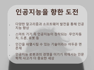 인공지능을 향한 도전
다양한 알고리즘과 소프트웨어 발전을 통해 인공
지능 향상
스마트 기기 즉 인공지능이 장착되는 무인자동
차, 드론, 로봇 등
인간을 파멸시킬 수 있는 기술이라는 어두운 면
존재
인공지능 로봇과의 경쟁을 이기기 위해서는 인문
학적 사고가 더 중요한 세상
 